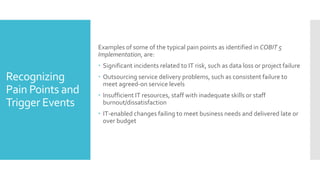 Recognizing
Pain Points and
Trigger Events
Examples of some of the typical pain points as identified in COBIT 5
Implementation, are:
 Significant incidents related to IT risk, such as data loss or project failure
 Outsourcing service delivery problems, such as consistent failure to
meet agreed-on service levels
 Insufficient IT resources, staff with inadequate skills or staff
burnout/dissatisfaction
 IT-enabled changes failing to meet business needs and delivered late or
over budget
 