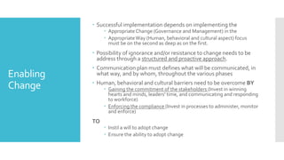 Enabling
Change
 Successful implementation depends on implementing the
 AppropriateChange (Governance and Management) in the
 AppropriateWay (Human, behavioral and cultural aspect) focus
must be on the second as deep as on the first.
 Possibility of ignorance and/or resistance to change needs to be
address through a structured and proactive approach.
 Communication plan must defines what will be communicated, in
what way, and by whom, throughout the various phases
 Human, behavioral and cultural barriers need to be overcome BY
 Gaining the commitment of the stakeholders (Invest in winning
hearts and minds, leaders' time, and communicating and responding
to workforce)
 Enforcing the compliance (Invest in processes to administer, monitor
and enforce)
TO
 Instil a will to adopt change
 Ensure the ability to adopt change
 