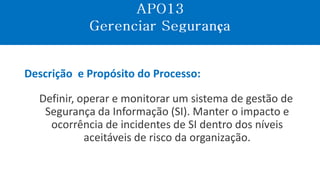 Descrição e Propósito do Processo:
Definir, operar e monitorar um sistema de gestão de
Segurança da Informação (SI). Manter o impacto e
ocorrência de incidentes de SI dentro dos níveis
aceitáveis de risco da organização.
ç
 