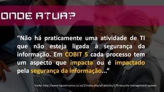 “Não há praticamente uma atividade de TI
que não esteja ligada à segurança da
informação. Em COBIT 5 cada processo tem
um aspecto que impacta ou é impactado
pela segurança da informação...”
Fonte: http://www.itgovernance.co.za/3/index.php/all-articles/179-security-management-system
Onde Atua?
 