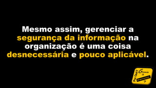 Mesmo assim, gerenciar a
segurança da informação na
organização é uma coisa
desnecessária e pouco aplicável.
 