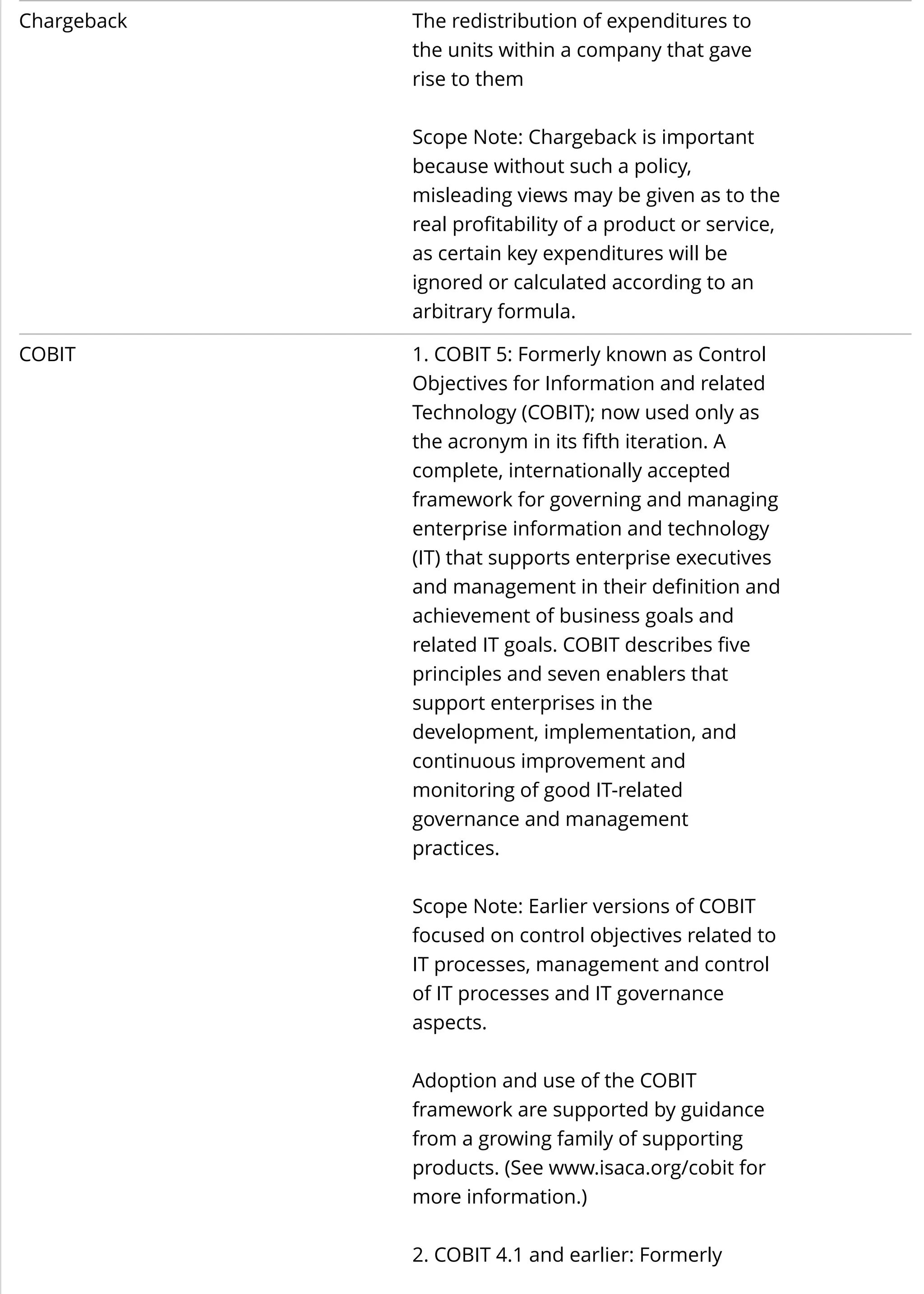 Chargeback The redistribution of expenditures to
the units within a company that gave
rise to them
Scope Note: Chargeback is important
because without such a policy,
misleading views may be given as to the
real profitability of a product or service,
as certain key expenditures will be
ignored or calculated according to an
arbitrary formula.
COBIT 1. COBIT 5: Formerly known as Control
Objectives for Information and related
Technology (COBIT); now used only as
the acronym in its fifth iteration. A
complete, internationally accepted
framework for governing and managing
enterprise information and technology
(IT) that supports enterprise executives
and management in their definition and
achievement of business goals and
related IT goals. COBIT describes five
principles and seven enablers that
support enterprises in the
development, implementation, and
continuous improvement and
monitoring of good IT-related
governance and management
practices.
Scope Note: Earlier versions of COBIT
focused on control objectives related to
IT processes, management and control
of IT processes and IT governance
aspects.
Adoption and use of the COBIT
framework are supported by guidance
from a growing family of supporting
products. (See www.isaca.org/cobit for
more information.)
2. COBIT 4.1 and earlier: Formerly
 