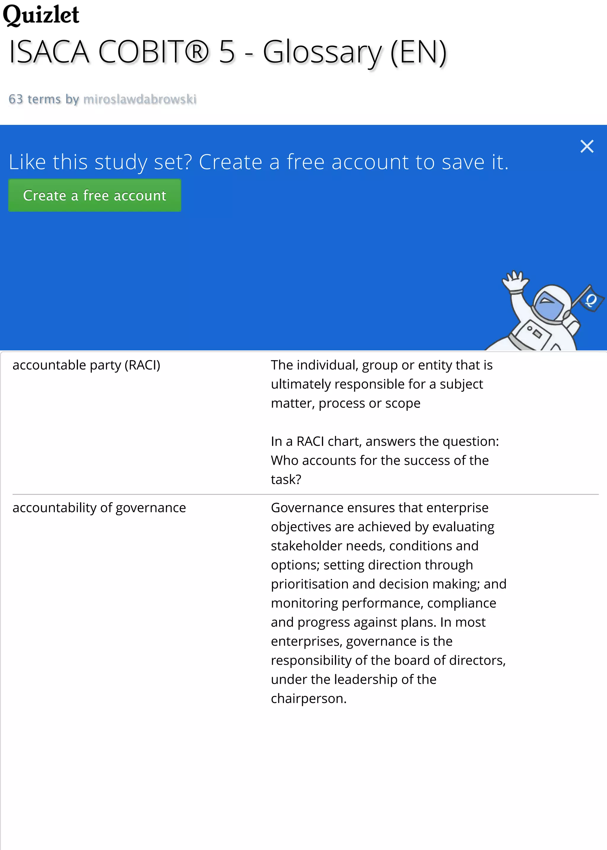ISACA COBIT® 5 - Glossary (EN)
63 terms by miroslawdabrowski
Like this study set? Create a free account to save it.
Create a free account
Create a free account
accountable party (RACI) The individual, group or entity that is
ultimately responsible for a subject
matter, process or scope
In a RACI chart, answers the question:
Who accounts for the success of the
task?
accountability of governance Governance ensures that enterprise
objectives are achieved by evaluating
stakeholder needs, conditions and
options; setting direction through
prioritisation and decision making; and
monitoring performance, compliance
and progress against plans. In most
enterprises, governance is the
responsibility of the board of directors,
under the leadership of the
chairperson.

 
