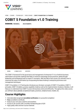 23/04/2018 COBIT 5 Foundation v1.0 Training - Visio Learning
https://www.visiolearning.co.uk/course/cobit-5-foundation-v1-0-training/ 1/13
LOGIN
The COBIT 5 framework for the governance and management of enterprise IT. It is a forefront business
optimization and growth roadmap that helps in maximum advantage proven practices, global thought
leadership and trendsetting tools to inspire IT innovation. With the help of this course, you will learn how to
maximize the value of information by incorporating the latest thinking in enterprise governance and
management techniques.
COBIT 5 Foundation v1.0 Training also introduces you the basic concepts of COBIT 5 Foundation, COBIT 5
principles, COBIT 5 Enablers, process capability model as well as the Implementation Guidance. Besides, it will
help you to understand how COBIT 5 covers the business end-to-end efﬁciently. Throughout this video course,
you will learn about globally accepted principles, practices, analytical tools, models, etc.
Course Highlights
Internationally recognised accredited certiﬁcation on successful completion
Free accredited e-certiﬁcate
Study at your own pace, anytime and anywhere
Access to all courses with a monthly membership plan of £29
High quality video and text course materials
HOME / COURSE / TECHNOLOGY / VIDEO COURSE / COBIT 5 FOUNDATION V1.0 TRAINING
COBIT 5 Foundation v1.0 Training
( 7 REVIEWS ) 492 STUDENTS
HOME CURRICULUM REVIEWS
 