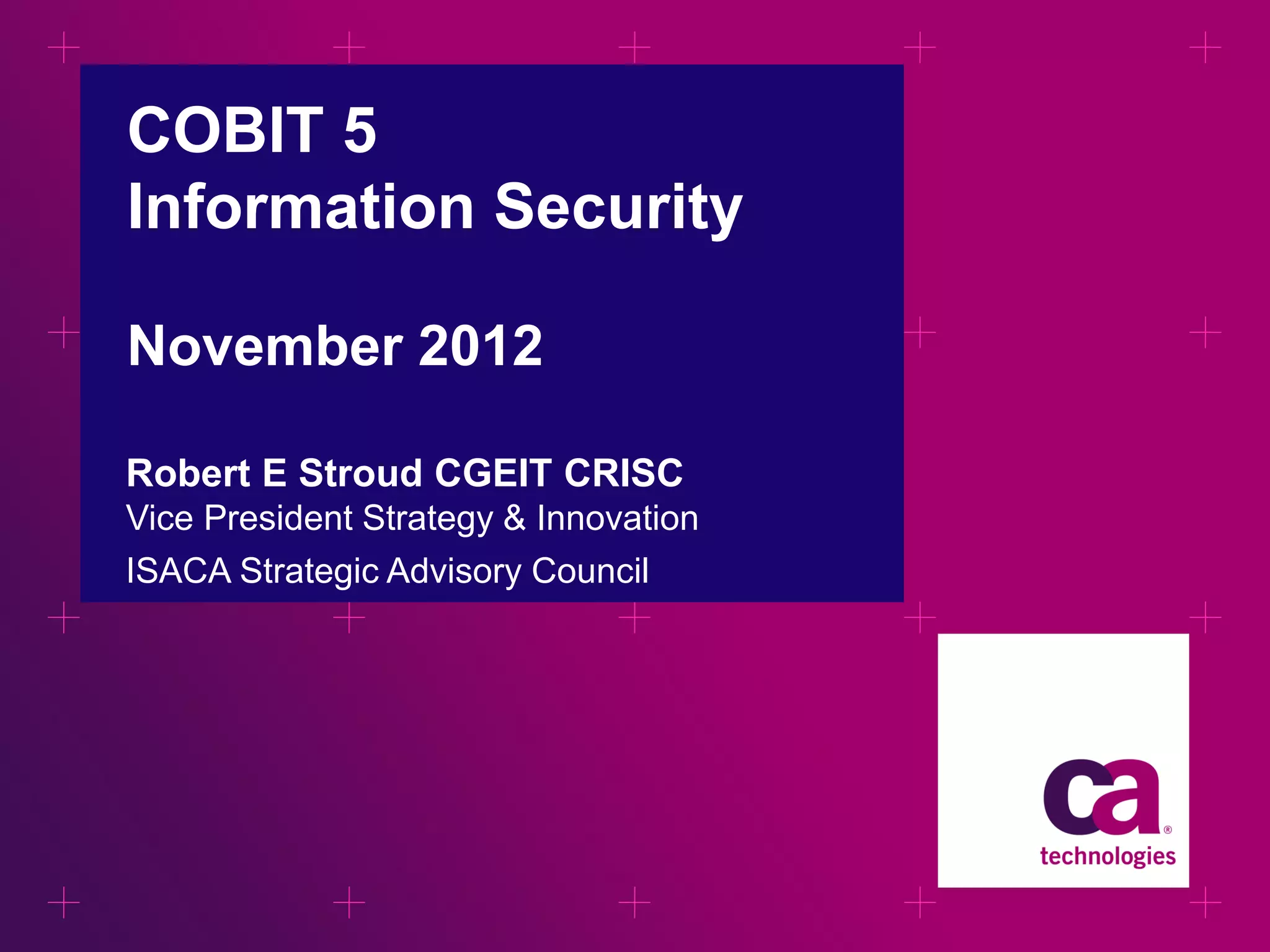 COBIT 5
Information Security
November 2012
Robert E Stroud CGEIT CRISC
Vice President Strategy & Innovation
ISACA Strategic Advisory Council

 
