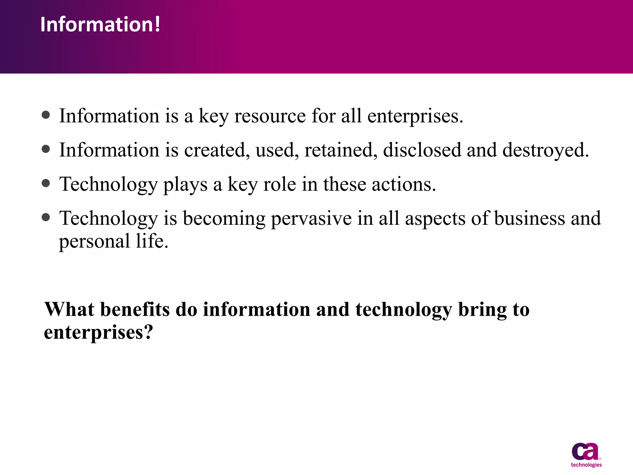 Information!

 Information is a key resource for all enterprises.
 Information is created, used, retained, disclosed and destroyed.
 Technology plays a key role in these actions.
 Technology is becoming pervasive in all aspects of business and
personal life.
What benefits do information and technology bring to
enterprises?

 