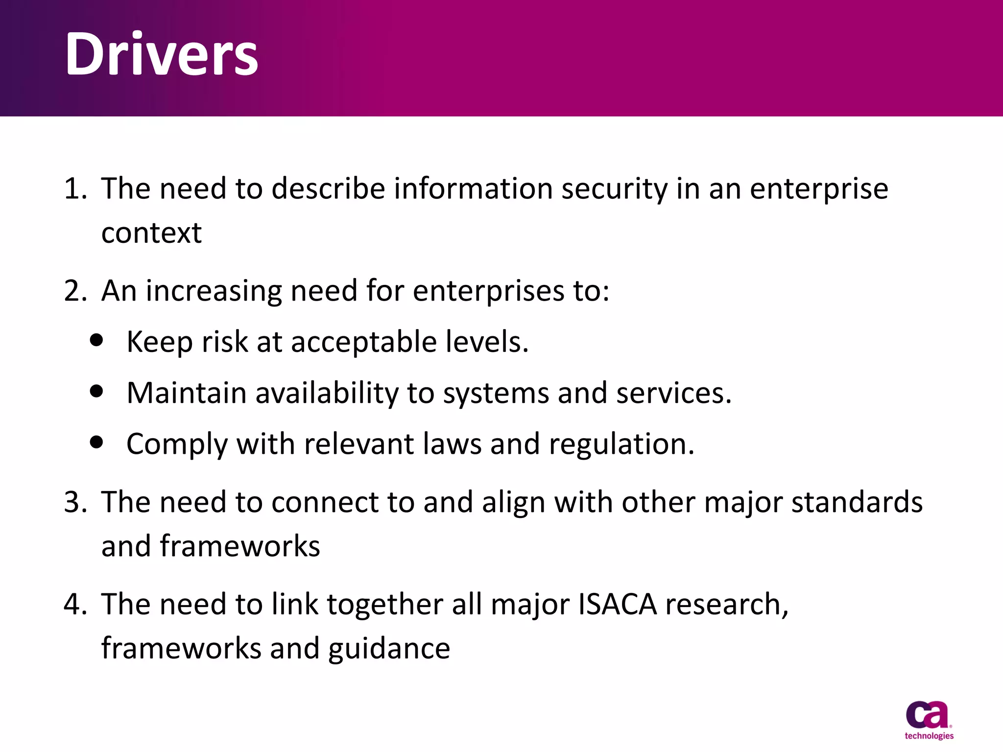 Drivers
1. The need to describe information security in an enterprise
context
2. An increasing need for enterprises to:
 Keep risk at acceptable levels.
 Maintain availability to systems and services.
 Comply with relevant laws and regulation.
3. The need to connect to and align with other major standards
and frameworks
4. The need to link together all major ISACA research,
frameworks and guidance

 