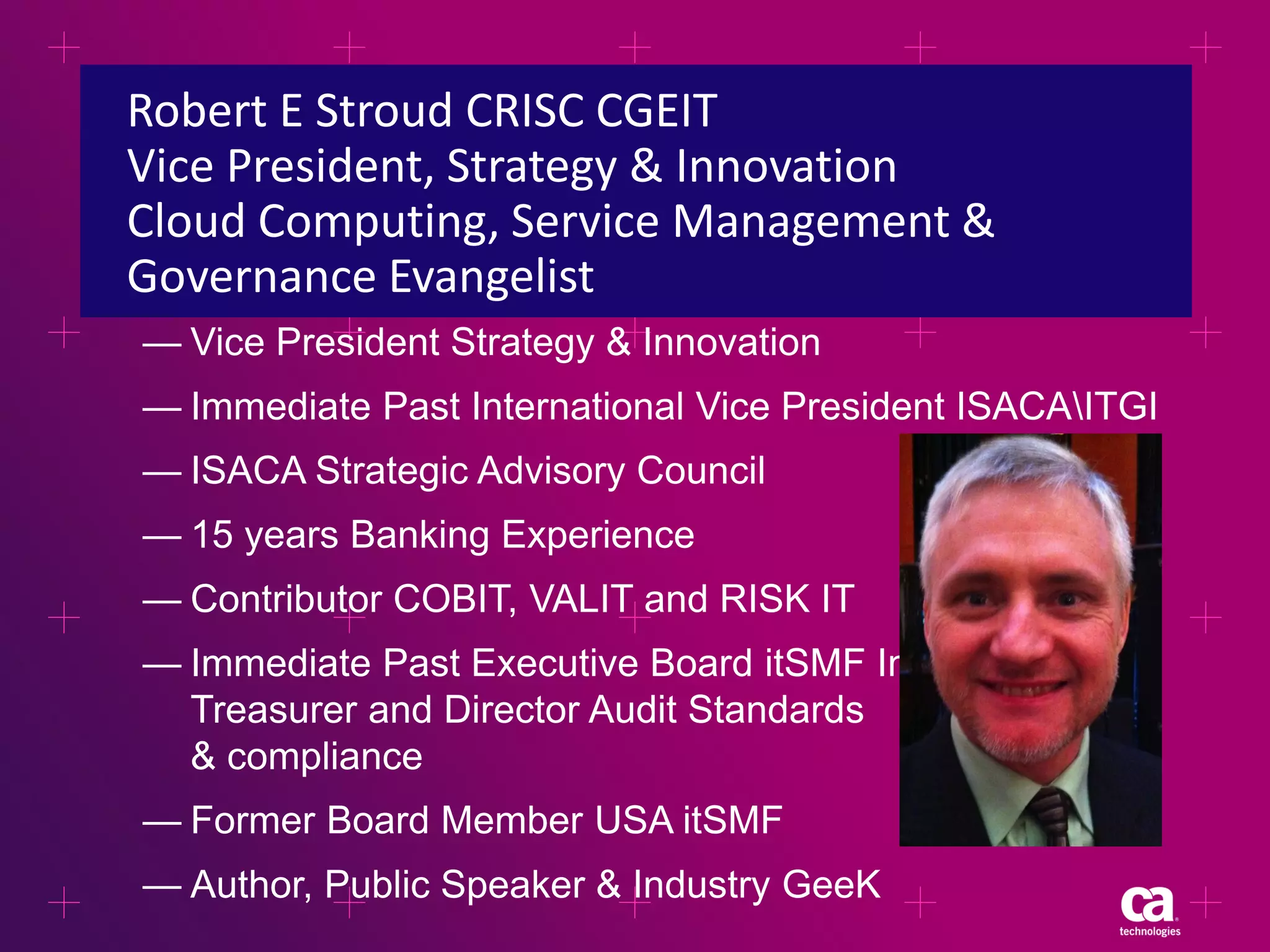 Robert E Stroud CRISC CGEIT
Vice President, Strategy & Innovation
Cloud Computing, Service Management &
Governance Evangelist
— Vice President Strategy & Innovation
— Immediate Past International Vice President ISACAITGI
— ISACA Strategic Advisory Council

— 15 years Banking Experience
— Contributor COBIT, VALIT and RISK IT
— Immediate Past Executive Board itSMF Intl.
Treasurer and Director Audit Standards
& compliance
— Former Board Member USA itSMF
— Author, Public Speaker & Industry GeeK

 
