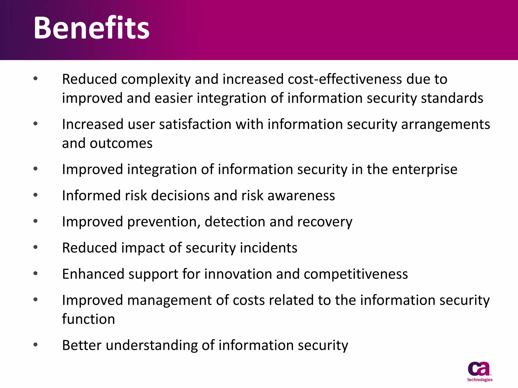 Benefits
•

Reduced complexity and increased cost-effectiveness due to
improved and easier integration of information security standards

•

Increased user satisfaction with information security arrangements
and outcomes

•

Improved integration of information security in the enterprise

•

Informed risk decisions and risk awareness

•

Improved prevention, detection and recovery

•

Reduced impact of security incidents

•

Enhanced support for innovation and competitiveness

•

Improved management of costs related to the information security
function

•

Better understanding of information security

 