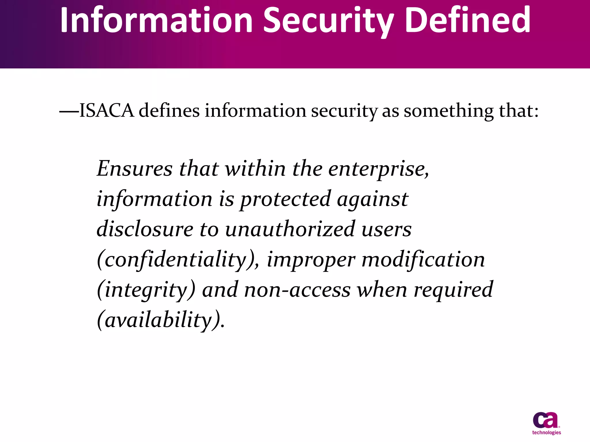 Information Security Defined
—ISACA defines information security as something that:

Ensures that within the enterprise,
information is protected against
disclosure to unauthorized users
(confidentiality), improper modification
(integrity) and non-access when required
(availability).

 