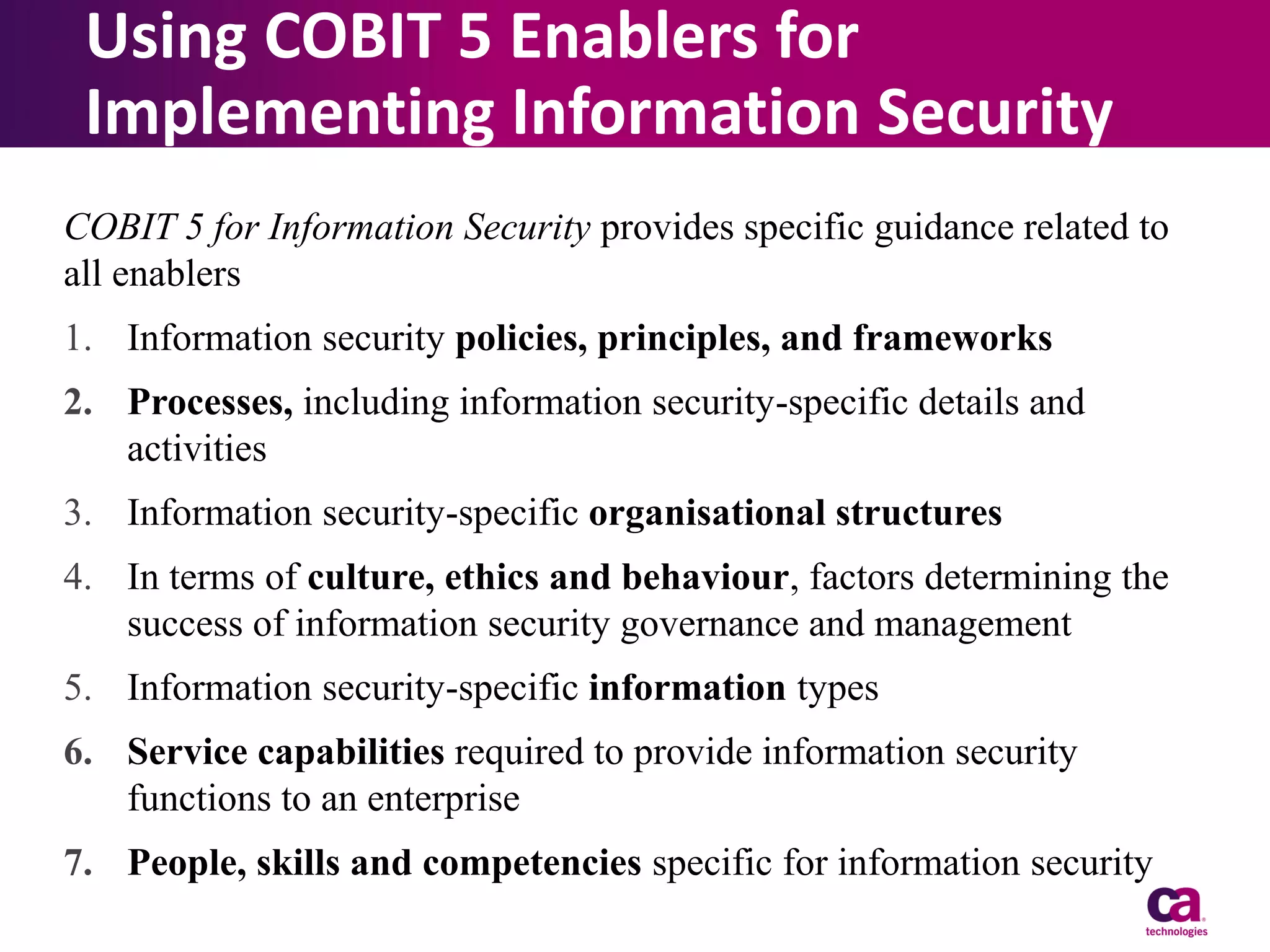 Using COBIT 5 Enablers for
Implementing Information Security
COBIT 5 for Information Security provides specific guidance related to
all enablers

1. Information security policies, principles, and frameworks
2. Processes, including information security-specific details and
activities

3. Information security-specific organisational structures
4. In terms of culture, ethics and behaviour, factors determining the
success of information security governance and management
5. Information security-specific information types

6. Service capabilities required to provide information security
functions to an enterprise
7. People, skills and competencies specific for information security

 