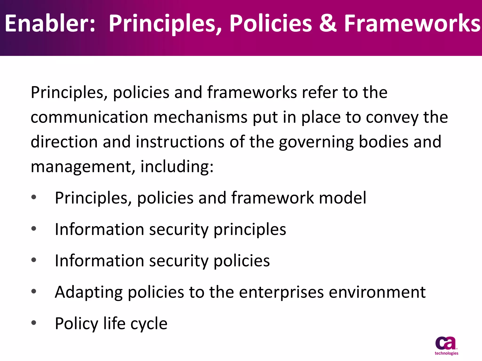 Enabler: Principles, Policies & Frameworks
Principles, policies and frameworks refer to the
communication mechanisms put in place to convey the
direction and instructions of the governing bodies and
management, including:

• Principles, policies and framework model
• Information security principles
• Information security policies
• Adapting policies to the enterprises environment
• Policy life cycle

 