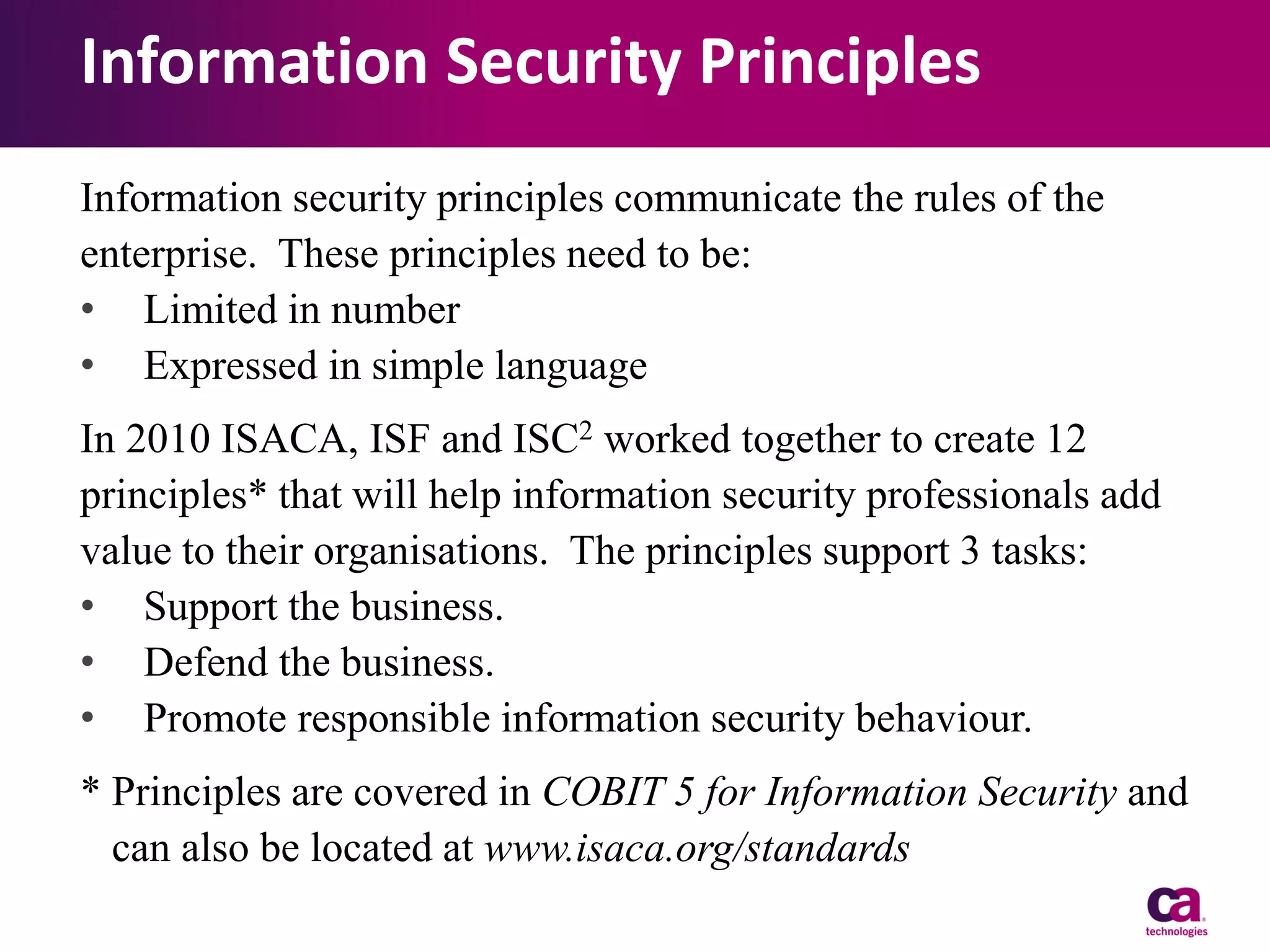 Information Security Principles
Information security principles communicate the rules of the
enterprise. These principles need to be:
• Limited in number
• Expressed in simple language
In 2010 ISACA, ISF and ISC2 worked together to create 12
principles* that will help information security professionals add
value to their organisations. The principles support 3 tasks:
• Support the business.
• Defend the business.
• Promote responsible information security behaviour.
* Principles are covered in COBIT 5 for Information Security and
can also be located at www.isaca.org/standards

 