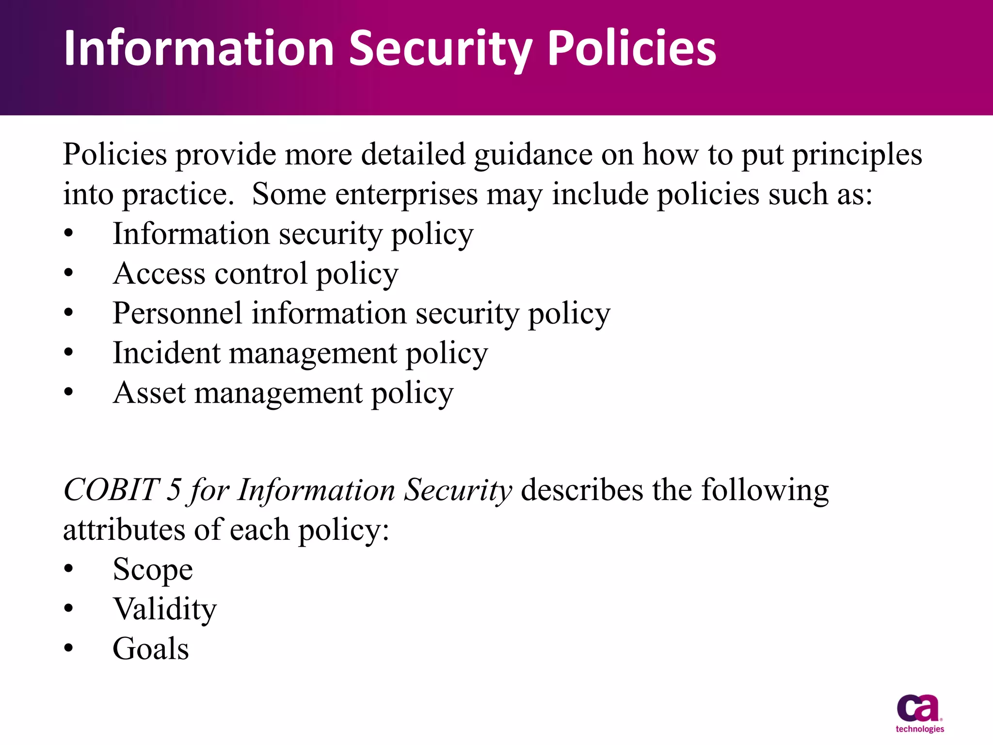 Information Security Policies
Policies provide more detailed guidance on how to put principles
into practice. Some enterprises may include policies such as:
• Information security policy
• Access control policy
• Personnel information security policy
• Incident management policy
• Asset management policy
COBIT 5 for Information Security describes the following
attributes of each policy:
• Scope
• Validity
• Goals

 