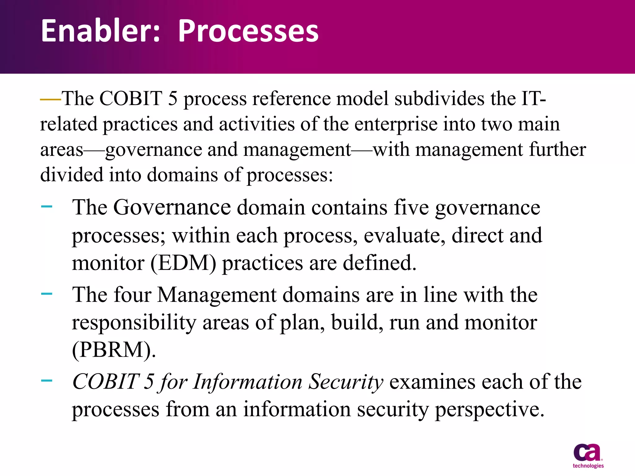 Enabler: Processes
—The COBIT 5 process reference model subdivides the ITrelated practices and activities of the enterprise into two main
areas—governance and management—with management further
divided into domains of processes:

− The Governance domain contains five governance
processes; within each process, evaluate, direct and
monitor (EDM) practices are defined.
− The four Management domains are in line with the
responsibility areas of plan, build, run and monitor
(PBRM).
− COBIT 5 for Information Security examines each of the
processes from an information security perspective.

 