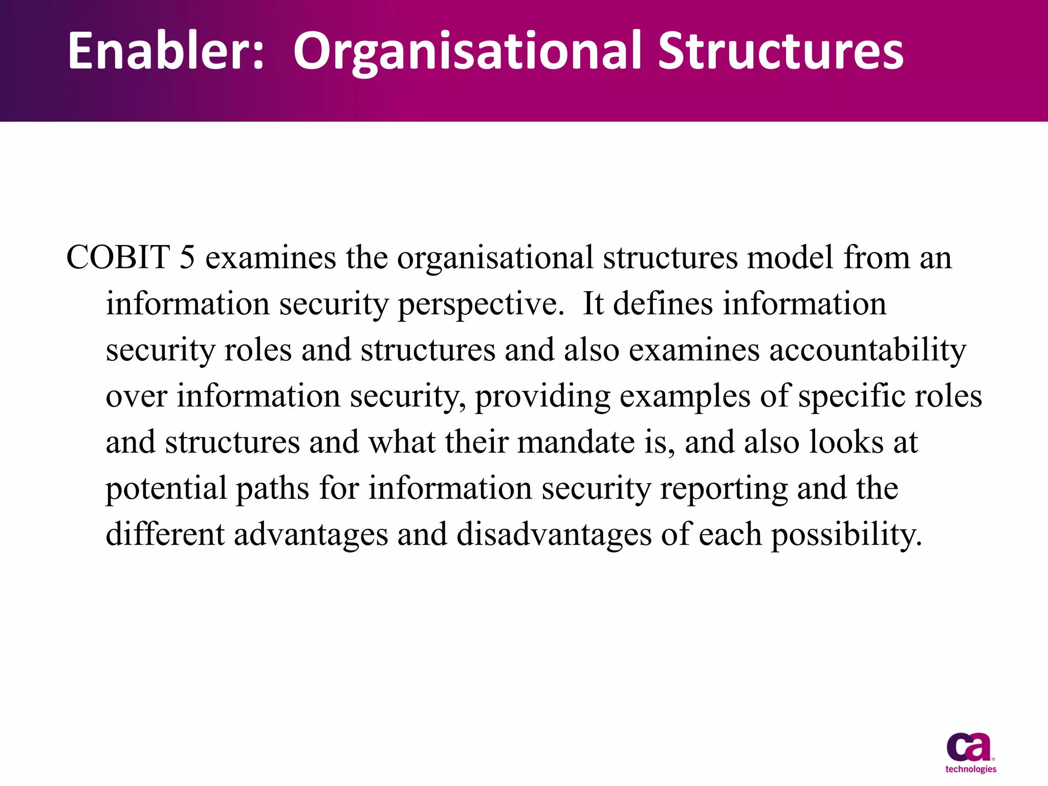 Enabler: Organisational Structures

COBIT 5 examines the organisational structures model from an
information security perspective. It defines information
security roles and structures and also examines accountability
over information security, providing examples of specific roles
and structures and what their mandate is, and also looks at
potential paths for information security reporting and the
different advantages and disadvantages of each possibility.

 