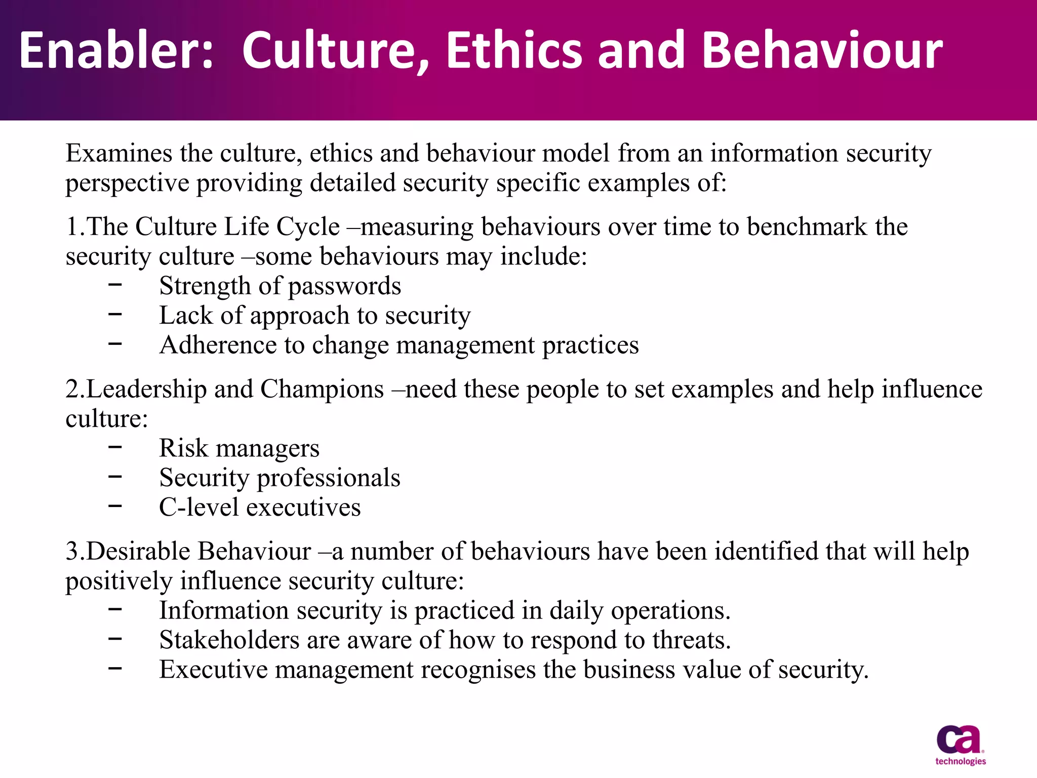 Enabler: Culture, Ethics and Behaviour
Examines the culture, ethics and behaviour model from an information security
perspective providing detailed security specific examples of:
1.The Culture Life Cycle –measuring behaviours over time to benchmark the
security culture –some behaviours may include:
− Strength of passwords
− Lack of approach to security
− Adherence to change management practices
2.Leadership and Champions –need these people to set examples and help influence
culture:
− Risk managers
− Security professionals
− C-level executives
3.Desirable Behaviour –a number of behaviours have been identified that will help
positively influence security culture:
− Information security is practiced in daily operations.
− Stakeholders are aware of how to respond to threats.
− Executive management recognises the business value of security.

 