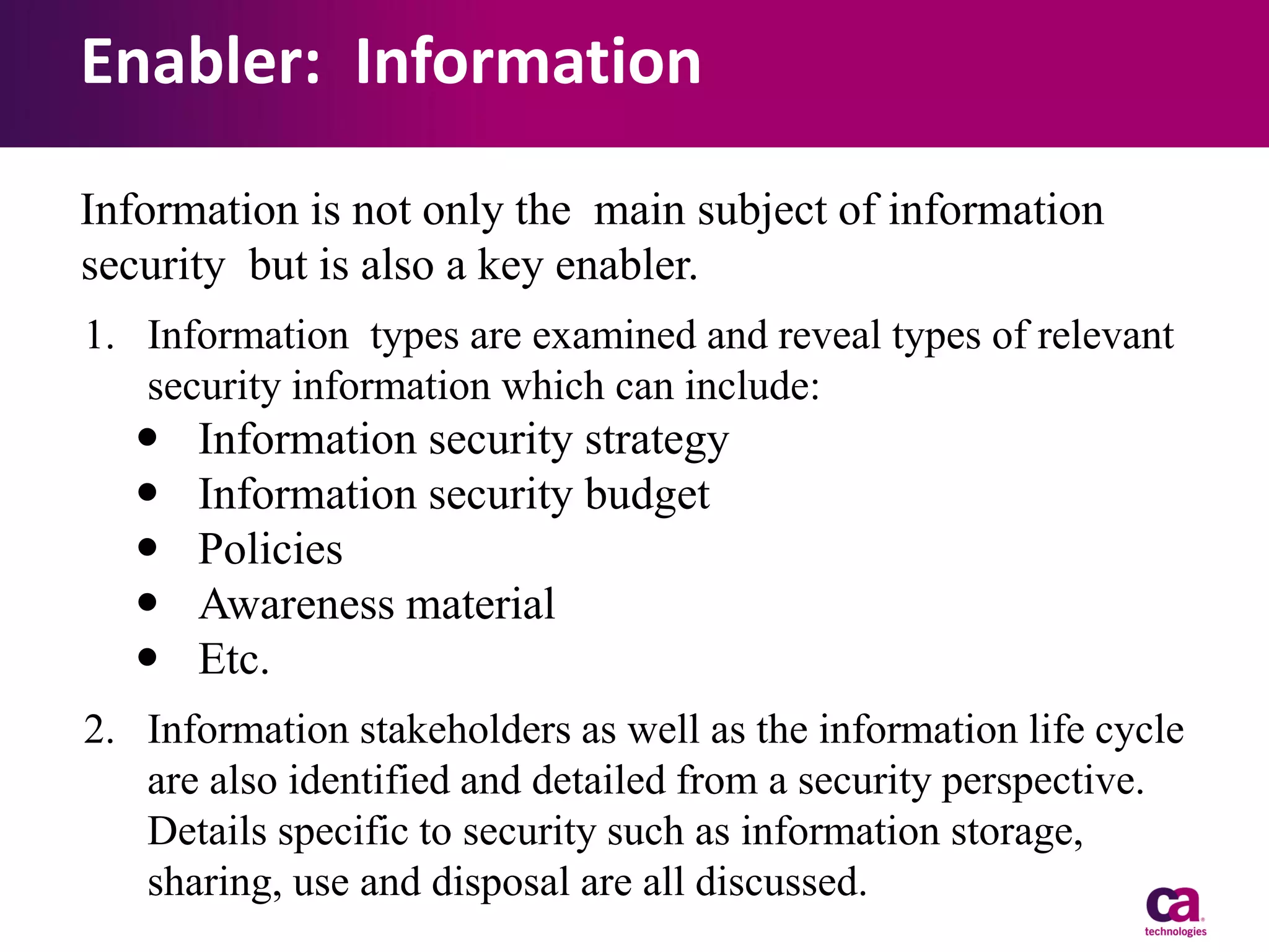 Enabler: Information
Information is not only the main subject of information
security but is also a key enabler.
1. Information types are examined and reveal types of relevant
security information which can include:







Information security strategy
Information security budget
Policies
Awareness material
Etc.

2. Information stakeholders as well as the information life cycle
are also identified and detailed from a security perspective.
Details specific to security such as information storage,
sharing, use and disposal are all discussed.

 