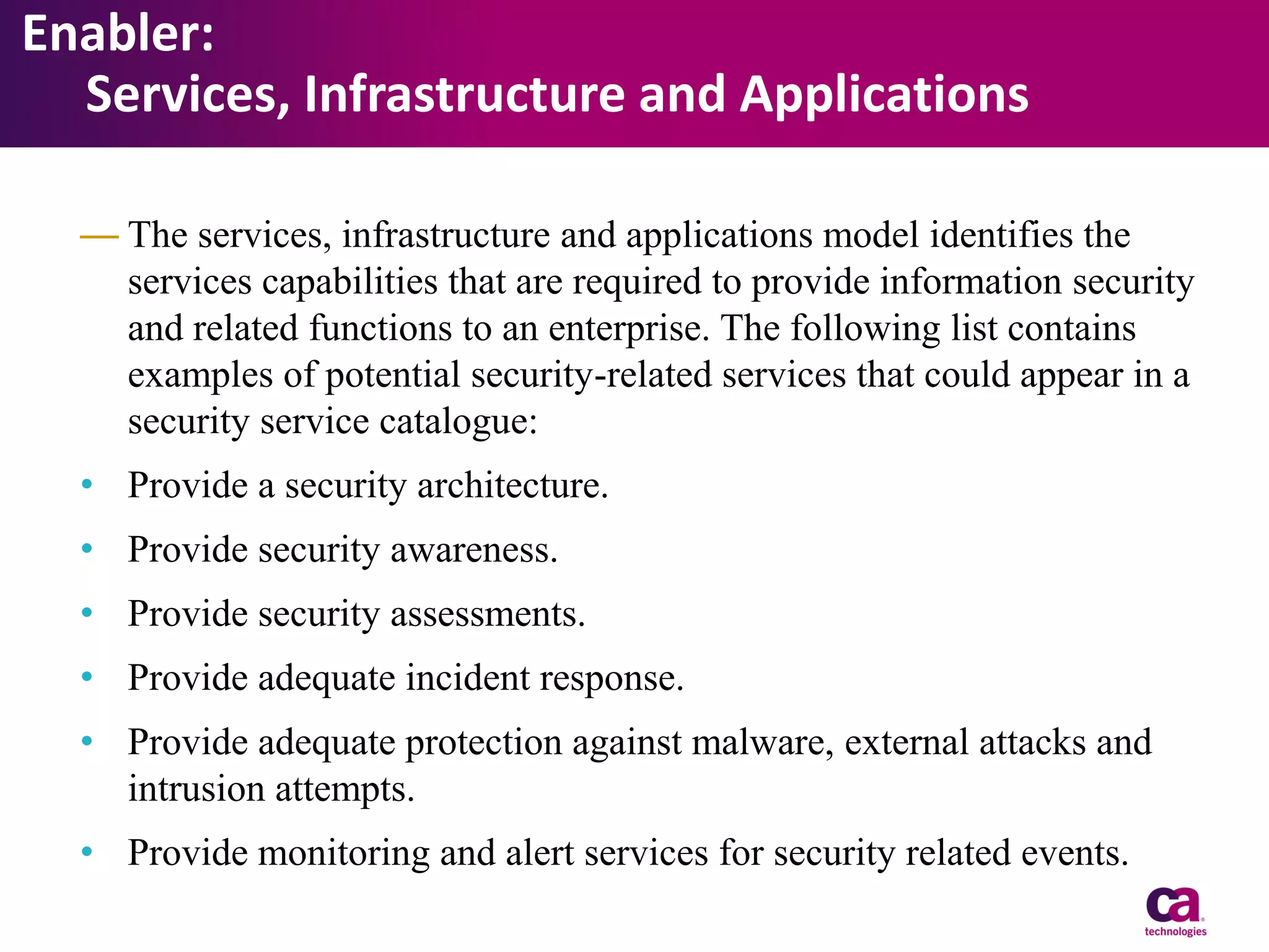 Enabler:
Services, Infrastructure and Applications
— The services, infrastructure and applications model identifies the
services capabilities that are required to provide information security
and related functions to an enterprise. The following list contains
examples of potential security-related services that could appear in a
security service catalogue:
• Provide a security architecture.
• Provide security awareness.
• Provide security assessments.
• Provide adequate incident response.

• Provide adequate protection against malware, external attacks and
intrusion attempts.
• Provide monitoring and alert services for security related events.

 