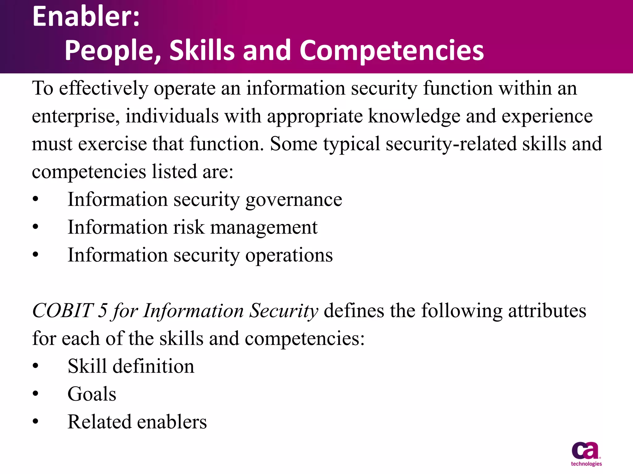 Enabler:
People, Skills and Competencies
To effectively operate an information security function within an
enterprise, individuals with appropriate knowledge and experience
must exercise that function. Some typical security-related skills and
competencies listed are:
• Information security governance
• Information risk management
• Information security operations
COBIT 5 for Information Security defines the following attributes
for each of the skills and competencies:
• Skill definition
• Goals
• Related enablers

 