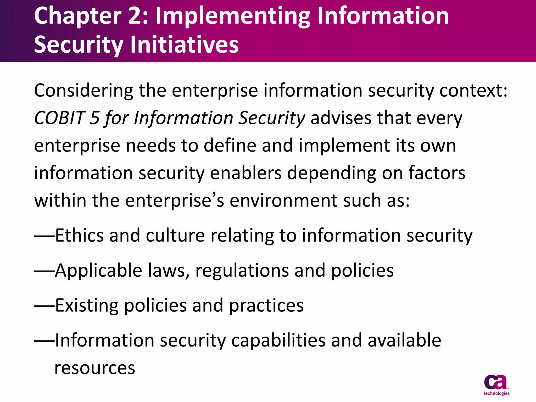 Chapter 2: Implementing Information
Security Initiatives
Considering the enterprise information security context:
COBIT 5 for Information Security advises that every
enterprise needs to define and implement its own
information security enablers depending on factors
within the enterprise’s environment such as:
—Ethics and culture relating to information security
—Applicable laws, regulations and policies

—Existing policies and practices
—Information security capabilities and available
resources

 