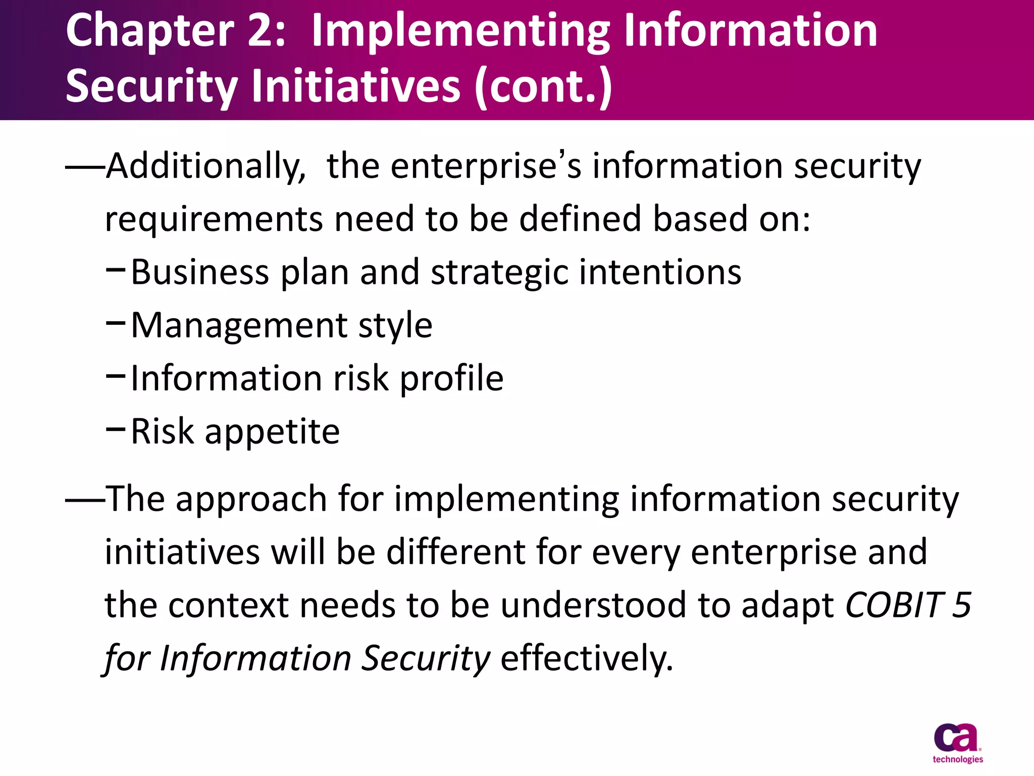 Chapter 2: Implementing Information
Security Initiatives (cont.)
—Additionally, the enterprise’s information security
requirements need to be defined based on:
−Business plan and strategic intentions
−Management style
−Information risk profile
−Risk appetite
—The approach for implementing information security
initiatives will be different for every enterprise and
the context needs to be understood to adapt COBIT 5
for Information Security effectively.

 