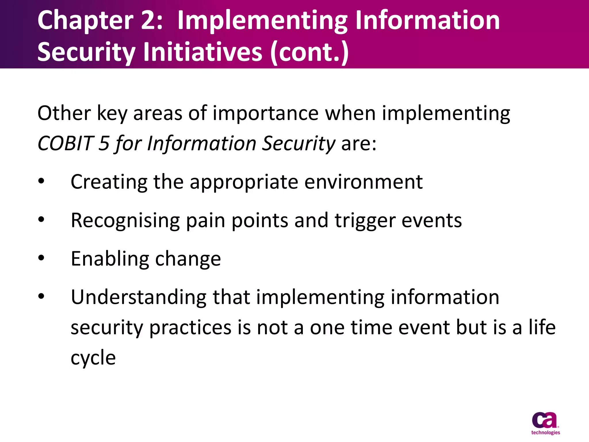 Chapter 2: Implementing Information
Security Initiatives (cont.)
Other key areas of importance when implementing
COBIT 5 for Information Security are:
•

Creating the appropriate environment

•

Recognising pain points and trigger events

•

Enabling change

•

Understanding that implementing information
security practices is not a one time event but is a life
cycle

 