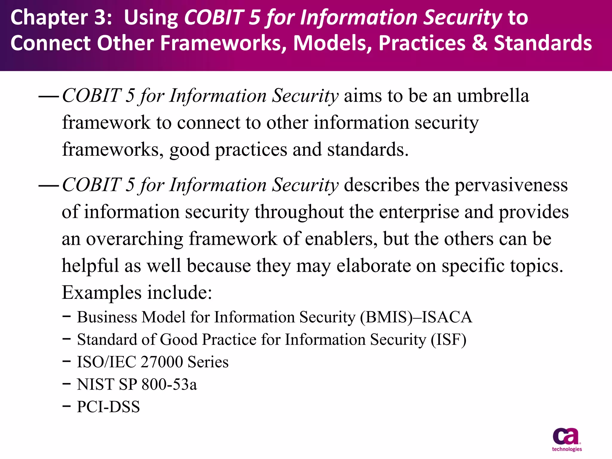 Chapter 3: Using COBIT 5 for Information Security to
Connect Other Frameworks, Models, Practices & Standards
— COBIT 5 for Information Security aims to be an umbrella
framework to connect to other information security
frameworks, good practices and standards.
— COBIT 5 for Information Security describes the pervasiveness
of information security throughout the enterprise and provides
an overarching framework of enablers, but the others can be
helpful as well because they may elaborate on specific topics.
Examples include:
−
−
−
−
−

Business Model for Information Security (BMIS)–ISACA
Standard of Good Practice for Information Security (ISF)
ISO/IEC 27000 Series
NIST SP 800-53a
PCI-DSS

 