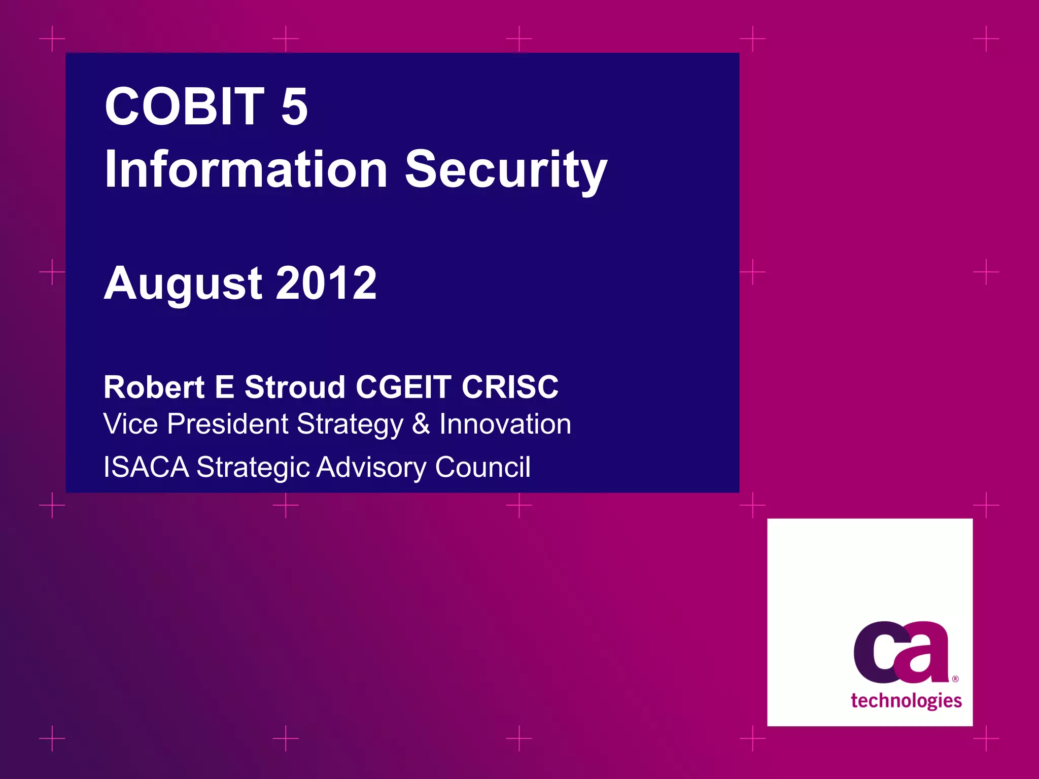 COBIT 5
Information Security
August 2012
Robert E Stroud CGEIT CRISC
Vice President Strategy & Innovation
ISACA Strategic Advisory Council

 