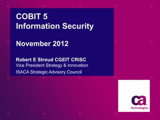 COBIT 5
Information Security
November 2012
Robert E Stroud CGEIT CRISC
Vice President Strategy & Innovation
ISACA Strategic Advisory Council

 