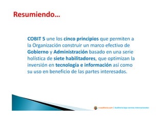 e-auditoria.com | Auditoría bajo normas internacionales
COBIT 5 une los cinco principios que permiten a
la Organización construir un marco efectivo de
Gobierno y Administración basado en una serie
holística de siete habilitadores, que optimizan la
inversión en tecnología e información así como
su uso en beneficio de las partes interesadas.
 