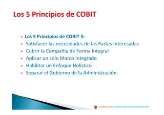 e-auditoria.com | Auditoría bajo normas internacionales
Los 5 Principios de COBIT 5:
Satisfacer las necesidades de las Partes Interesadas
Cubrir la Compañía de Forma Integral
Aplicar un solo Marco Integrado
Habilitar un Enfoque Holístico
Separar el Gobierno de la Administración
 