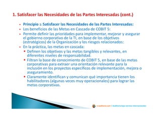 e-auditoria.com | Auditoría bajo normas internacionales
Principio 1: Satisfacer las Necesidades de las Partes Interesadas:
Los beneficios de las Metas en Cascada de COBIT 5:
Permite definir las prioridades para implementar, mejorar y asegurar
el gobierno corporativo de la TI, en base de los objetivos
(estratégicos) de la Organización y los riesgos relacionados:
En la práctica, las metas en cascada:
Definen los objetivos y las metas tangibles y relevantes, en
diferentes niveles de responsabilidad.
Filtran la base de conocimiento de COBIT 5, en base de las metas
corporativas para extraer una orientación relevante para la
inclusión en los proyectos específicos de implementación, mejora o
aseguramiento.
Claramente identifican y comunican qué importancia tienen los
habilitadores (algunas veces muy operacionales) para lograr las
metas corporativas.
 