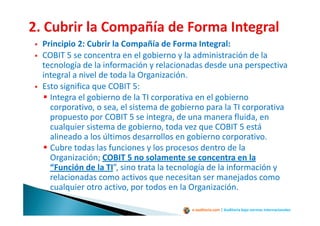 e-auditoria.com | Auditoría bajo normas internacionales
Principio 2: Cubrir la Compañía de Forma Integral:
COBIT 5 se concentra en el gobierno y la administración de la
tecnología de la información y relacionadas desde una perspectiva
integral a nivel de toda la Organización.
Esto significa que COBIT 5:
Integra el gobierno de la TI corporativa en el gobierno
corporativo, o sea, el sistema de gobierno para la TI corporativa
propuesto por COBIT 5 se integra, de una manera fluida, en
cualquier sistema de gobierno, toda vez que COBIT 5 está
alineado a los últimos desarrollos en gobierno corporativo.
Cubre todas las funciones y los procesos dentro de la
Organización; COBIT 5 no solamente se concentra en la
“Función de la TI”, sino trata la tecnología de la información y
relacionadas como activos que necesitan ser manejados como
cualquier otro activo, por todos en la Organización.
 