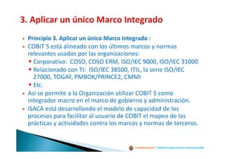 e-auditoria.com | Auditoría bajo normas internacionales
Principio 3. Aplicar un único Marco Integrado :
COBIT 5 está alineado con los últimos marcos y normas
relevantes usados por las organizaciones:
Corporativo: COSO, COSO ERM, ISO/IEC 9000, ISO/IEC 31000
Relacionado con TI: ISO/IEC 38500, ITIL, la serie ISO/IEC
27000, TOGAF, PMBOK/PRINCE2, CMMI
Etc.
Así se permite a la Organización utilizar COBIT 5 como
integrador macro en el marco de gobierno y administración.
ISACA está desarrollando el modelo de capacidad de los
procesos para facilitar al usuario de COBIT el mapeo de las
prácticas y actividades contra los marcos y normas de terceros.
 