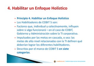 e-auditoria.com | Auditoría bajo normas internacionales
Principio 4. Habilitar un Enfoque Holístico
Los Habilitadores de COBIT 5 son:
Factores que, individual y colectivamente, influyen
sobre si algo funcionará – en el caso de COBIT,
Gobierno y Administración sobre la TI corporativa.
Impulsados por las metas en cascada, o sea: las
metas de alto nivel relacionadas con la TI definen qué
deberían lograr los diferentes habilitadores.
Descritos por el marco de COBIT 5 en siete
categorías.
 