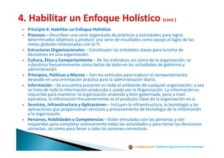 e-auditoria.com | Auditoría bajo normas internacionales
Principio 4. Habilitar un Enfoque Holístico:
Procesos – Describen una serie organizada de prácticas y actividades para lograr
determinados objetivos y producir una serie de resultados como apoyo al logro de las
metas globales relacionadas con la TI.
Estructuras Organizacionales – Constituyen las entidades claves para la toma de
decisiones en una organización.
Cultura, Ética y Comportamiento – De los individuos así como de la organización; se
subestima frecuentemente como factor de éxito en las actividades de gobierno y
administración.
Principios, Políticas y Marcos – Son los vehículos para traducir el comportamiento
deseado en una orientación práctica para la administración diaria.
Información – Se encuentra presente en todo el ambiente de cualquier organización; o sea
se trata de toda la información producida y usada por la Organización. La información es
requerida para mantener la organización andando y bien gobernada, pero a nivel
operativo, la información frecuentemente es el producto clave de la organización en si.
Servicios, Infraestructura y Aplicaciones – Incluyen la infraestructura, la tecnología y las
aplicaciones que proporcionan servicios y procesamiento de tecnología de la información
a la organización.
Personas, Habilidades y Competencias – Están vinculadas con las personas y son
requeridas para completar exitosamente todas las actividades y para tomar las decisiones
correctas, así como para llevar a cabo las acciones correctivas.
 