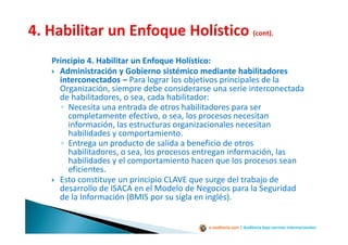 e-auditoria.com | Auditoría bajo normas internacionales
Principio 4. Habilitar un Enfoque Holístico:
Administración y Gobierno sistémico mediante habilitadores
interconectados – Para lograr los objetivos principales de la
Organización, siempre debe considerarse una serie interconectada
de habilitadores, o sea, cada habilitador:
◦ Necesita una entrada de otros habilitadores para ser
completamente efectivo, o sea, los procesos necesitan
información, las estructuras organizacionales necesitan
habilidades y comportamiento.
◦ Entrega un producto de salida a beneficio de otros
habilitadores, o sea, los procesos entregan información, las
habilidades y el comportamiento hacen que los procesos sean
eficientes.
Esto constituye un principio CLAVE que surge del trabajo de
desarrollo de ISACA en el Modelo de Negocios para la Seguridad
de la Información (BMIS por su sigla en inglés).
 