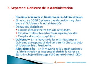 e-auditoria.com | Auditoría bajo normas internacionales
Principio 5. Separar el Gobierno de la Administración:
El marco de COBIT 5 plasma una distinción muy clara
entre el Gobierno y la Administración.
Dichas dos disciplinas:
Comprenden diferentes tipos de actividades
Requieren diferentes estructuras organizacionales
Cumplen diferentes propósitos
Gobierno— En la mayoría de las organizaciones el
Gobierno es responsabilidad de la Junta Directiva bajo
el liderazgo de su Presidente.
Administración— En la mayoría de las organizaciones,
la Administración es responsabilidad de la Gerencia
Ejecutiva, bajo el liderazgo del Gerente General (CEO).
 