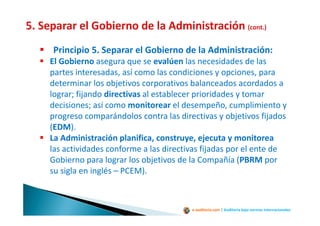 e-auditoria.com | Auditoría bajo normas internacionales
Principio 5. Separar el Gobierno de la Administración:
El Gobierno asegura que se evalúen las necesidades de las
partes interesadas, así como las condiciones y opciones, para
determinar los objetivos corporativos balanceados acordados a
lograr; fijando directivas al establecer prioridades y tomar
decisiones; así como monitorear el desempeño, cumplimiento y
progreso comparándolos contra las directivas y objetivos fijados
(EDM).
La Administración planifica, construye, ejecuta y monitorea
las actividades conforme a las directivas fijadas por el ente de
Gobierno para lograr los objetivos de la Compañía (PBRM por
su sigla en inglés – PCEM).
 
