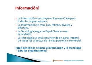 e-auditoria.com | Auditoría bajo normas internacionales
La Información constituye un Recurso Clave para
todas las organizaciones.
La Información se crea, usa, retiene, divulga y
destruye.
La Tecnología juega un Papel Clave en esas
actividades.
La Tecnología se está convirtiendo en parte integral
de todos los aspectos de la vida personal y comercial.
¿Qué beneficios arrojan la información y la tecnología
para las organizaciones?
 