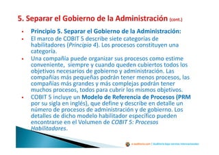 e-auditoria.com | Auditoría bajo normas internacionales
Principio 5. Separar el Gobierno de la Administración:
El marco de COBIT 5 describe siete categorías de
habilitadores (Principio 4). Los procesos constituyen una
categoría.
Una compañía puede organizar sus procesos como estime
conveniente, siempre y cuando queden cubiertos todos los
objetivos necesarios de gobierno y administración. Las
compañías más pequeñas podrán tener menos procesos, las
compañías más grandes y más complejas podrán tener
muchos procesos, todos para cubrir los mismos objetivos.
COBIT 5 incluye un Modelo de Referencia de Procesos (PRM
por su sigla en inglés), que define y describe en detalle un
número de procesos de administración y de gobierno. Los
detalles de dicho modelo habilitador específico pueden
encontrarse en el Volumen de COBIT 5: Procesos
Habilitadores.
 