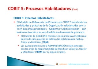 e-auditoria.com | Auditoría bajo normas internacionales
COBIT 5: Procesos Habilitadores:
El Modelo de Referencia de Procesos de COBIT 5 subdivide las
actividades y prácticas de la Organización relacionadas con la
TI en dos áreas principales – Gobierno y Administración – con
la Administración a su vez dividida en dominios de procesos:
El Dominio de GOBIERNO contiene cinco procesos de gobierno;
dentro de cada proceso se definen las prácticas para Evaluar,
Dirigir y Monitorear (EDM).
Los cuatro dominios de la ADMINISTRACIÓN están alineados
con las áreas de responsabilidad de Planificar, Construir, Operar
y Monitorear (PBRM por su sigla en inglés).
 