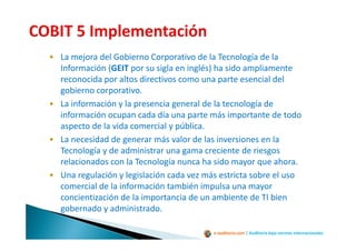 e-auditoria.com | Auditoría bajo normas internacionales
• La mejora del Gobierno Corporativo de la Tecnología de la
Información (GEIT por su sigla en inglés) ha sido ampliamente
reconocida por altos directivos como una parte esencial del
gobierno corporativo.
• La información y la presencia general de la tecnología de
información ocupan cada día una parte más importante de todo
aspecto de la vida comercial y pública.
• La necesidad de generar más valor de las inversiones en la
Tecnología y de administrar una gama creciente de riesgos
relacionados con la Tecnología nunca ha sido mayor que ahora.
• Una regulación y legislación cada vez más estricta sobre el uso
comercial de la información también impulsa una mayor
concientización de la importancia de un ambiente de TI bien
gobernado y administrado.
 
