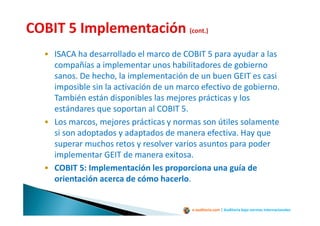 e-auditoria.com | Auditoría bajo normas internacionales
• ISACA ha desarrollado el marco de COBIT 5 para ayudar a las
compañías a implementar unos habilitadores de gobierno
sanos. De hecho, la implementación de un buen GEIT es casi
imposible sin la activación de un marco efectivo de gobierno.
También están disponibles las mejores prácticas y los
estándares que soportan al COBIT 5.
• Los marcos, mejores prácticas y normas son útiles solamente
si son adoptados y adaptados de manera efectiva. Hay que
superar muchos retos y resolver varios asuntos para poder
implementar GEIT de manera exitosa.
• COBIT 5: Implementación les proporciona una guía de
orientación acerca de cómo hacerlo.
 