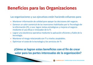 e-auditoria.com | Auditoría bajo normas internacionales
Las organizaciones y sus ejecutivos están haciendo esfuerzos para:
Mantener información de calidad para apoyar las decisiones del negocio.
Generar un valor comercial de las inversiones habilitadas por la Tecnología de
la Información (TI), o sea: lograr metas estratégicas y mejoras al negocio
mediante el uso eficaz e innovador de la TI.
Lograr una excelencia operativa mediante la aplicación eficiente y fiable de la
tecnología.
Mantener el riesgo relacionado con TI a niveles aceptables.
Optimizar el costo de la tecnología y los servicios de TI.
¿Cómo se logran estos beneficios con el fin de crear
valor para las partes interesadas de la organización?
 