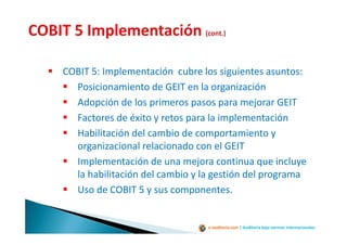 e-auditoria.com | Auditoría bajo normas internacionales
COBIT 5: Implementación cubre los siguientes asuntos:
Posicionamiento de GEIT en la organización
Adopción de los primeros pasos para mejorar GEIT
Factores de éxito y retos para la implementación
Habilitación del cambio de comportamiento y
organizacional relacionado con el GEIT
Implementación de una mejora continua que incluye
la habilitación del cambio y la gestión del programa
Uso de COBIT 5 y sus componentes.
 