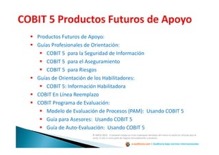 e-auditoria.com | Auditoría bajo normas internacionales
Productos Futuros de Apoyo:
Guías Profesionales de Orientación:
COBIT 5 para la Seguridad de Información
COBIT 5 para el Aseguramiento
COBIT 5 para Riesgos
Guías de Orientación de los Habilitadores:
COBIT 5: Información Habilitadora
COBIT En Línea Reemplazo
COBIT Programa de Evaluación:
Modelo de Evaluación de Procesos (PAM): Usando COBIT 5
Guía para Asesores: Usando COBIT 5
Guía de Auto-Evaluación: Usando COBIT 5
© ISACA 2012. El presente trabajo así como cualesquier derivados del mismo no podrá ser ofrecido para la
venta, ni solo ni como parte de ninguna otra publicación o producto.
 