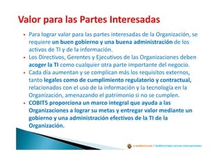 e-auditoria.com | Auditoría bajo normas internacionales
Para lograr valor para las partes interesadas de la Organización, se
requiere un buen gobierno y una buena administración de los
activos de TI y de la información.
Los Directivos, Gerentes y Ejecutivos de las Organizaciones deben
acoger la TI como cualquier otra parte importante del negocio.
Cada día aumentan y se complican más los requisitos externos,
tanto legales como de cumplimiento regulatorio y contractual,
relacionados con el uso de la información y la tecnología en la
Organización, amenazando el patrimonio si no se cumplen.
COBIT5 proporciona un marco integral que ayuda a las
Organizaciones a lograr su metas y entregar valor mediante un
gobierno y una administración efectivos de la TI de la
Organización.
 