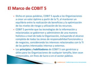 e-auditoria.com | Auditoría bajo normas internacionales
Dicho en pocas palabras, COBIT 5 ayuda a las Organizaciones
a crear un valor óptimo a partir de la TI, al mantener un
equilibrio entre la realización de beneficios y la optimización
de los niveles de riesgo y utilización de los recursos.
COBIT 5 permite que las tecnologías de la información y
relacionadas se gobiernen y administren de una manera
holística a nivel de toda la Organización, incluyendo el alcance
completo de todas las áreas de responsabilidad funcionales y
de negocios, considerando los intereses relacionados con la TI
de las partes interesadas internas y externas.
Los principios y habilitadores de COBIT 5 son genéricos y
útiles para las Organizaciones de cualquier tamaño, bien sean
comerciales, sin fines de lucro o en el sector público.
 